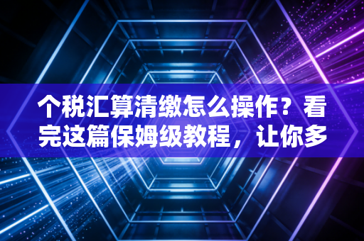个税汇算清缴怎么操作？看完这篇保姆级教程，让你多退几千块（或者少补冤枉钱）
