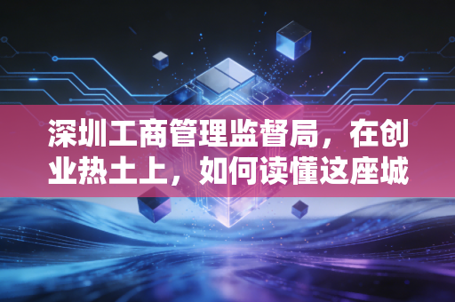 深圳工商管理监督局，在创业热土上，如何读懂这座城市的商业守门人