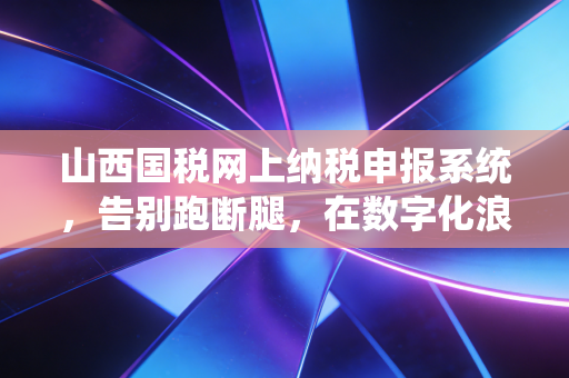 山西国税网上纳税申报系统，告别跑断腿，在数字化浪潮中重塑财务人的价值