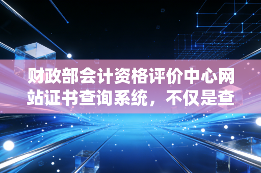 财政部会计资格评价中心网站证书查询系统，不仅是查分，更是开启会计生涯的第一把钥匙