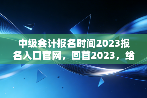中级会计报名时间2023报名入口官网，回首2023，给所有会计人的备考启示录