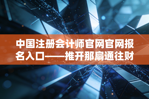 中国注册会计师官网官网报名入口——推开那扇通往财会金字塔尖的窄门