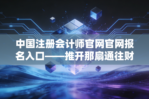 中国注册会计师官网官网报名入口——推开那扇通往财会金字塔尖的窄门