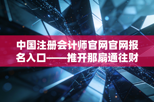 中国注册会计师官网官网报名入口——推开那扇通往财会金字塔尖的窄门