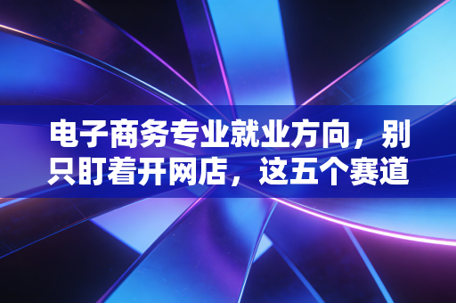 电子商务专业就业方向，别只盯着开网店，这五个赛道才是未来的金饭碗