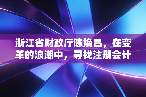 浙江省财政厅陈焕昌，在变革的浪潮中，寻找注册会计师行业的定海神针与破局之路