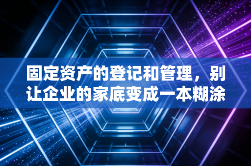 固定资产的登记和管理，别让企业的家底变成一本糊涂账