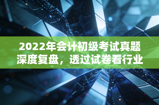 2022年会计初级考试真题深度复盘,透过试卷看行业变迁,给会计新人的真心话