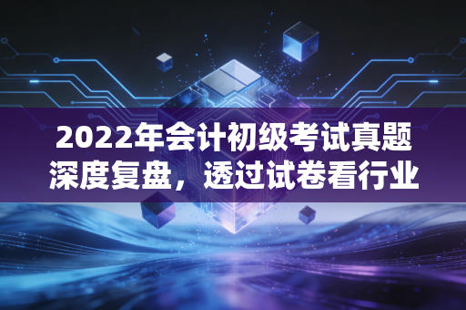 2022年会计初级考试真题深度复盘，透过试卷看行业变迁，给会计新人的真心话