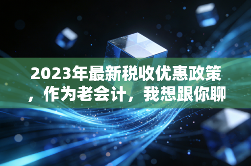 2023年最新税收优惠政策，作为老会计，我想跟你聊聊这些真金白银的红利