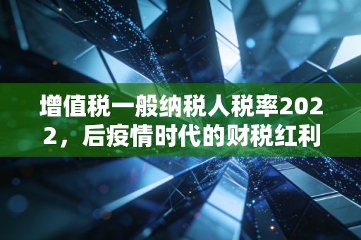 增值税一般纳税人税率2022，后疫情时代的财税红利与企业生存法则