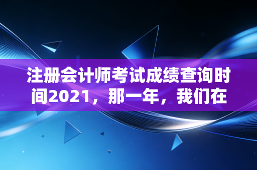 注册会计师考试成绩查询时间2021，那一年，我们在焦虑与希望中等待