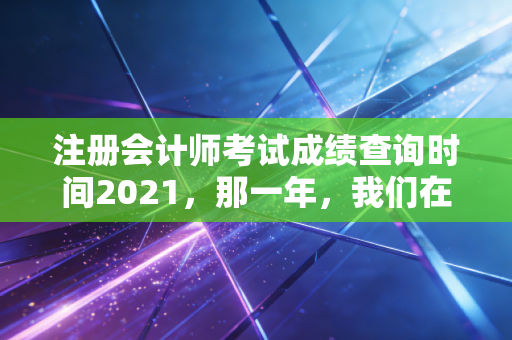 注册会计师考试成绩查询时间2021，那一年，我们在焦虑与希望中等待