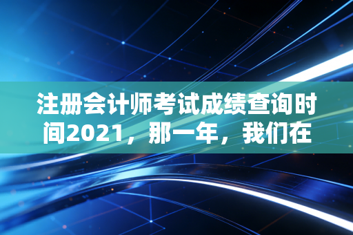 注册会计师考试成绩查询时间2021，那一年，我们在焦虑与希望中等待