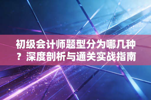 初级会计师题型分为哪几种？深度剖析与通关实战指南
