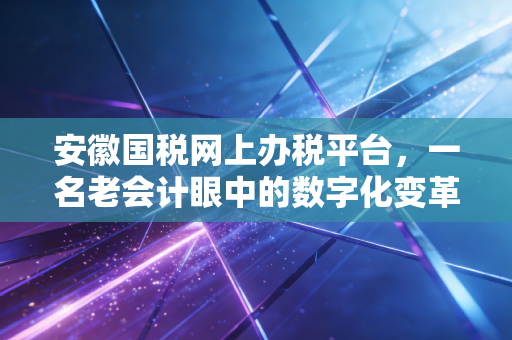 安徽国税网上办税平台，一名老会计眼中的数字化变革与办税实操指南