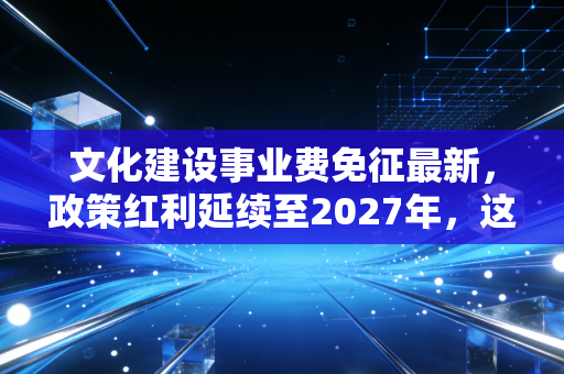 文化建设事业费免征最新，政策红利延续至2027年，这笔钱你真的省对了吗？