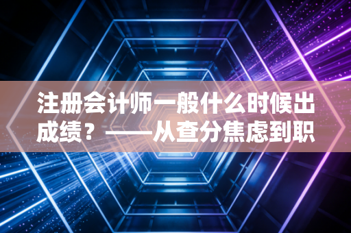 注册会计师一般什么时候出成绩？——从查分焦虑到职业规划，一场关于耐心的修行