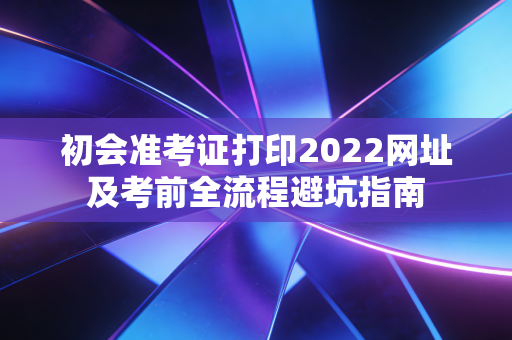 初会准考证打印2022网址及考前全流程避坑指南