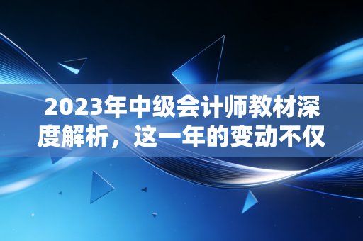 2023年中级会计师教材深度解析，这一年的变动不仅是知识点的迭代，更是会计职业思维的重塑