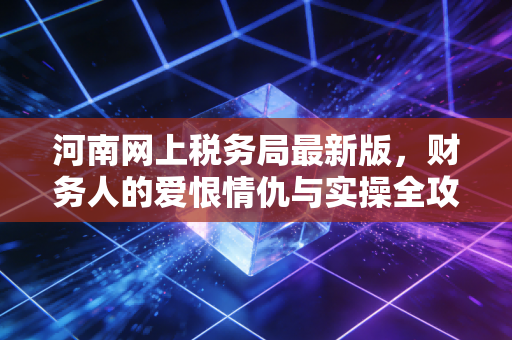 河南网上税务局最新版，财务人的爱恨情仇与实操全攻略
