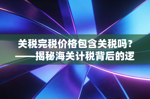 关税完税价格包含关税吗？——揭秘海关计税背后的逻辑与实务误区