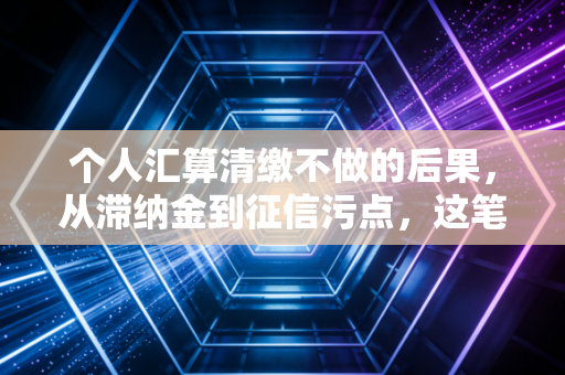 个人汇算清缴不做的后果，从滞纳金到征信污点，这笔账你真的算明白了吗？