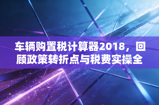 车辆购置税计算器2018，回顾政策转折点与税费实操全解析