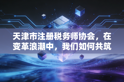 天津市注册税务师协会，在变革浪潮中，我们如何共筑税务服务的信任基石