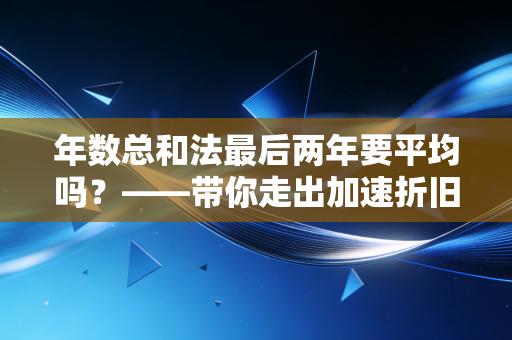 年数总和法最后两年要平均吗？——带你走出加速折旧法的认知误区