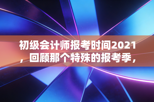 初级会计师报考时间2021，回顾那个特殊的报考季，聊聊证书背后的真实价值