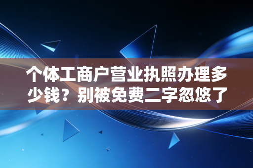 个体工商户营业执照办理多少钱？别被免费二字忽悠了，资深注会给你算笔明白账