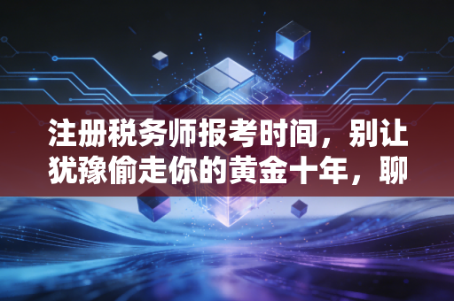 注册税务师报考时间，别让犹豫偷走你的黄金十年，聊聊财税人的进阶之路