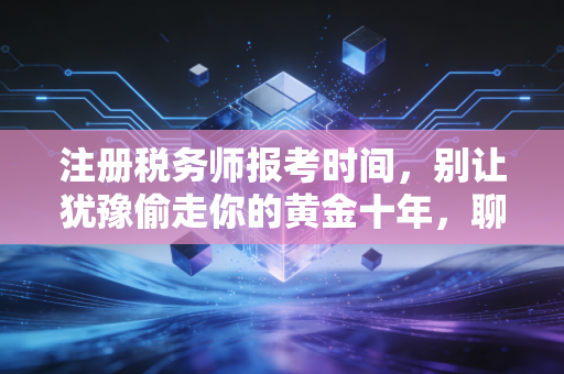 注册税务师报考时间，别让犹豫偷走你的黄金十年，聊聊财税人的进阶之路