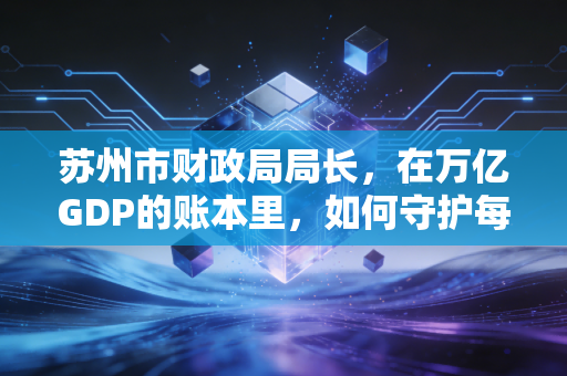 苏州市财政局局长，在万亿GDP的账本里，如何守护每一分钱的烟火气？