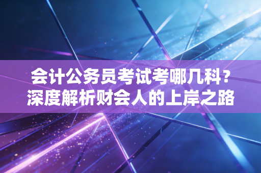 会计公务员考试考哪几科？深度解析财会人的上岸之路与备考心法