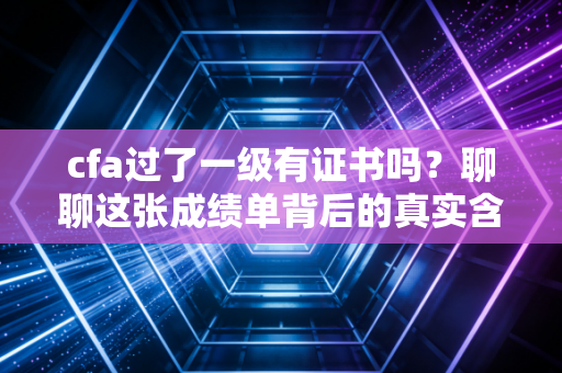 cfa过了一级有证书吗？聊聊这张成绩单背后的真实含金量与职场逻辑