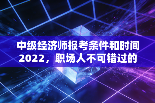 中级经济师报考条件和时间2022，职场人不可错过的黄金入场券