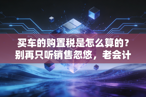 买车的购置税是怎么算的？别再只听销售忽悠，老会计手把手教你省下这笔冤枉钱