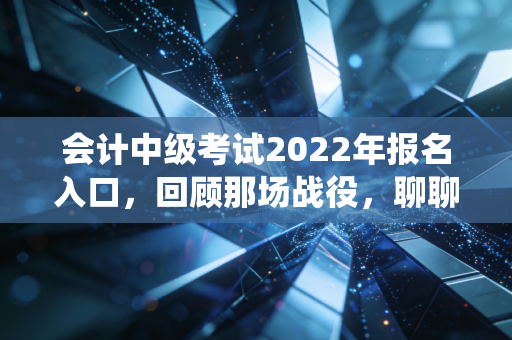 会计中级考试2022年报名入口，回顾那场战役，聊聊财务人不得不跨过的这道坎