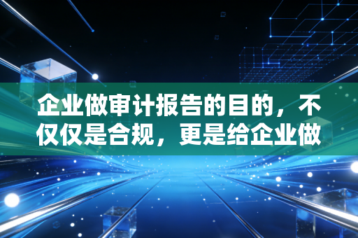 企业做审计报告的目的，不仅仅是合规，更是给企业做一次深度的全身体检