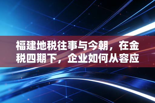 福建地税往事与今朝，在金税四期下，企业如何从容应对税务合规的深水区