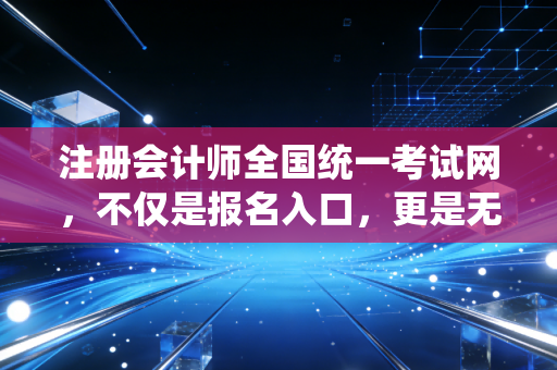 注册会计师全国统一考试网，不仅是报名入口，更是无数财务人命运的转折点
