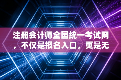 注册会计师全国统一考试网，不仅是报名入口，更是无数财务人命运的转折点
