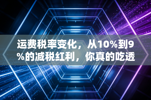 运费税率变化，从10%到9%的减税红利，你真的吃透了吗？