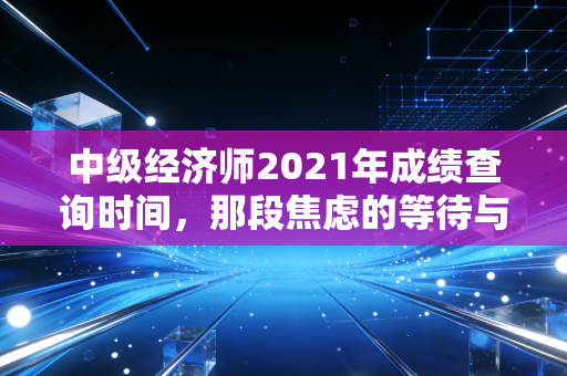 中级经济师2021年成绩查询时间，那段焦虑的等待与证书背后的职场真相