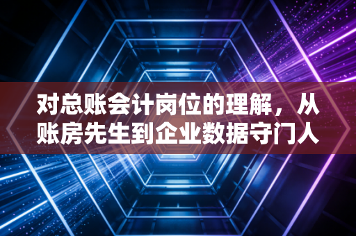 对总账会计岗位的理解，从账房先生到企业数据守门人的进阶之路