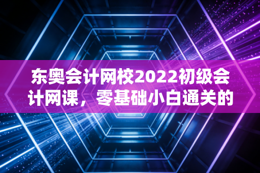 东奥会计网校2022初级会计网课，零基础小白通关的救命稻草，还是注会大佬的降维打击？