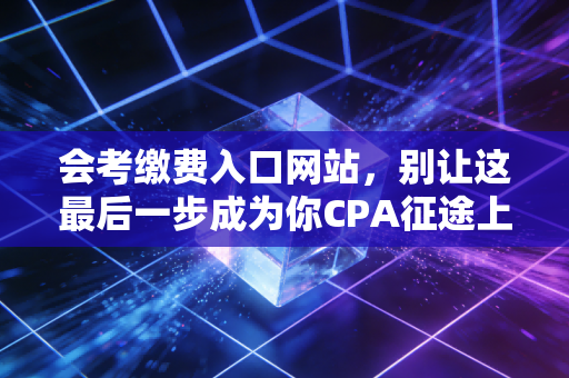 会考缴费入口网站，别让这最后一步成为你CPA征途上的遗憾，一份保姆级避坑指南