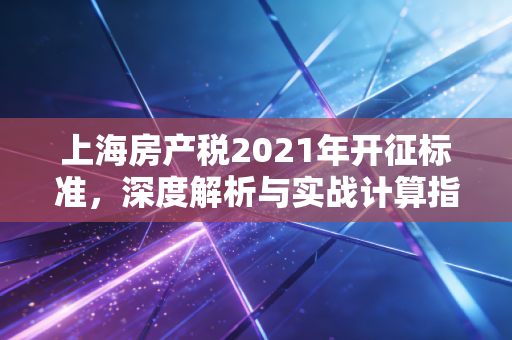 上海房产税2021年开征标准，深度解析与实战计算指南